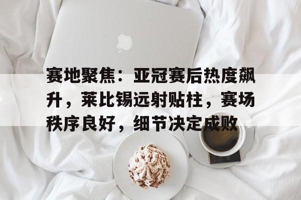 开云体育-关于赛地聚焦：亚冠赛后热度飙升，莱比锡远射贴柱，赛场秩序良好，细节决定成败的信息