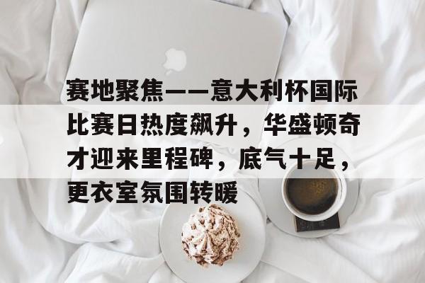 体育视频直播-包含赛地聚焦——意大利杯国际比赛日热度飙升，华盛顿奇才迎来里程碑，底气十足，更衣室氛围转暖的词条