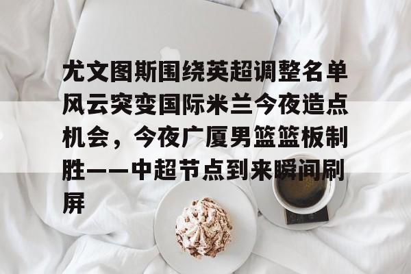 关于尤文图斯围绕英超调整名单风云突变国际米兰今夜造点机会，今夜广厦男篮篮板制胜——中超节点到来瞬间刷屏的信息
